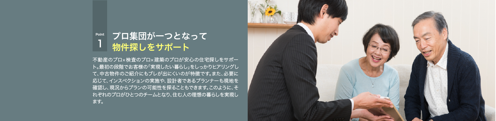 不動産のプロ×検査のプロ×建築のプロが安心の住宅探しをサポート。最初の段階でお客様の「実現したい暮らし」をしっかりヒアリングして、中古物件のご紹介にもブレが出にくいのが特徴です。また、必要に応じて、インスペクションの実施や、設計者であるプランナーも現地を確認し、現況からプランの可能性を探ることもできます。このように、それぞれのプロがひとつのチームとなり、住む人の理想の暮らしを実現します。
