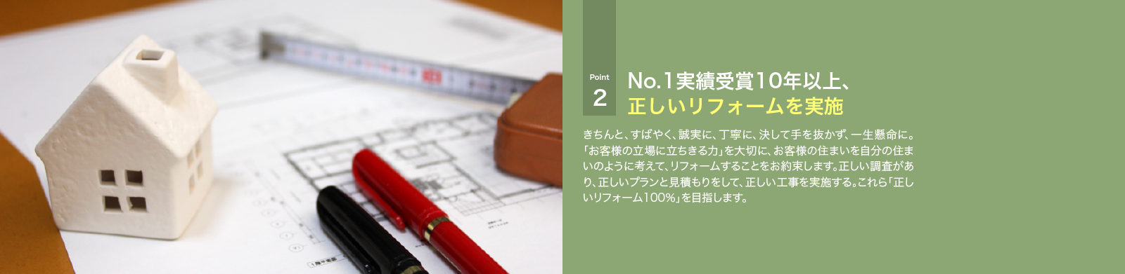 きちんと、すばやく、誠実に、丁寧に、決して手を抜かず、一生懸命に。「お客様の立場に立ちきる力」を大切に、お客様の住まいを自分の住まいのように考えて、リフォームすることをお約束します。正しい調査があり、正しいプランと見積もりをして、正しい工事を実施する。これら「正しいリフォーム100％」を目指します。