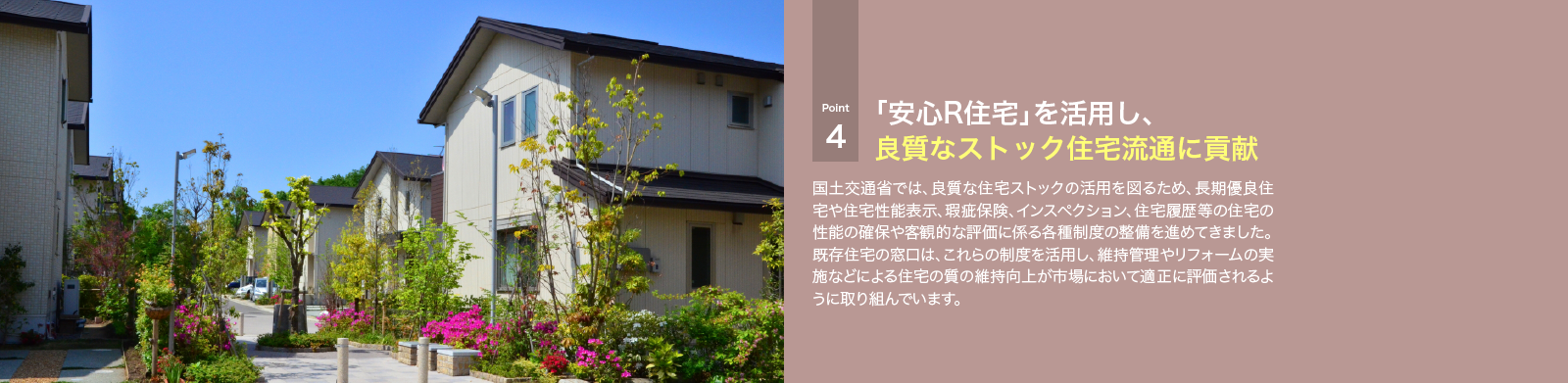 国土交通省では、良質な住宅ストックの活用を図るため、長期優良住宅や住宅性能表示、瑕疵保険、インスペクション、住宅履歴等の住宅の性能の確保や客観的な評価に係る各種制度の整備を進めてきました。既存住宅の窓口は、これらの制度を活用し、維持管理やリフォームの実施などによる住宅の質の維持向上が市場において適正に評価されるように取り組んでいます。